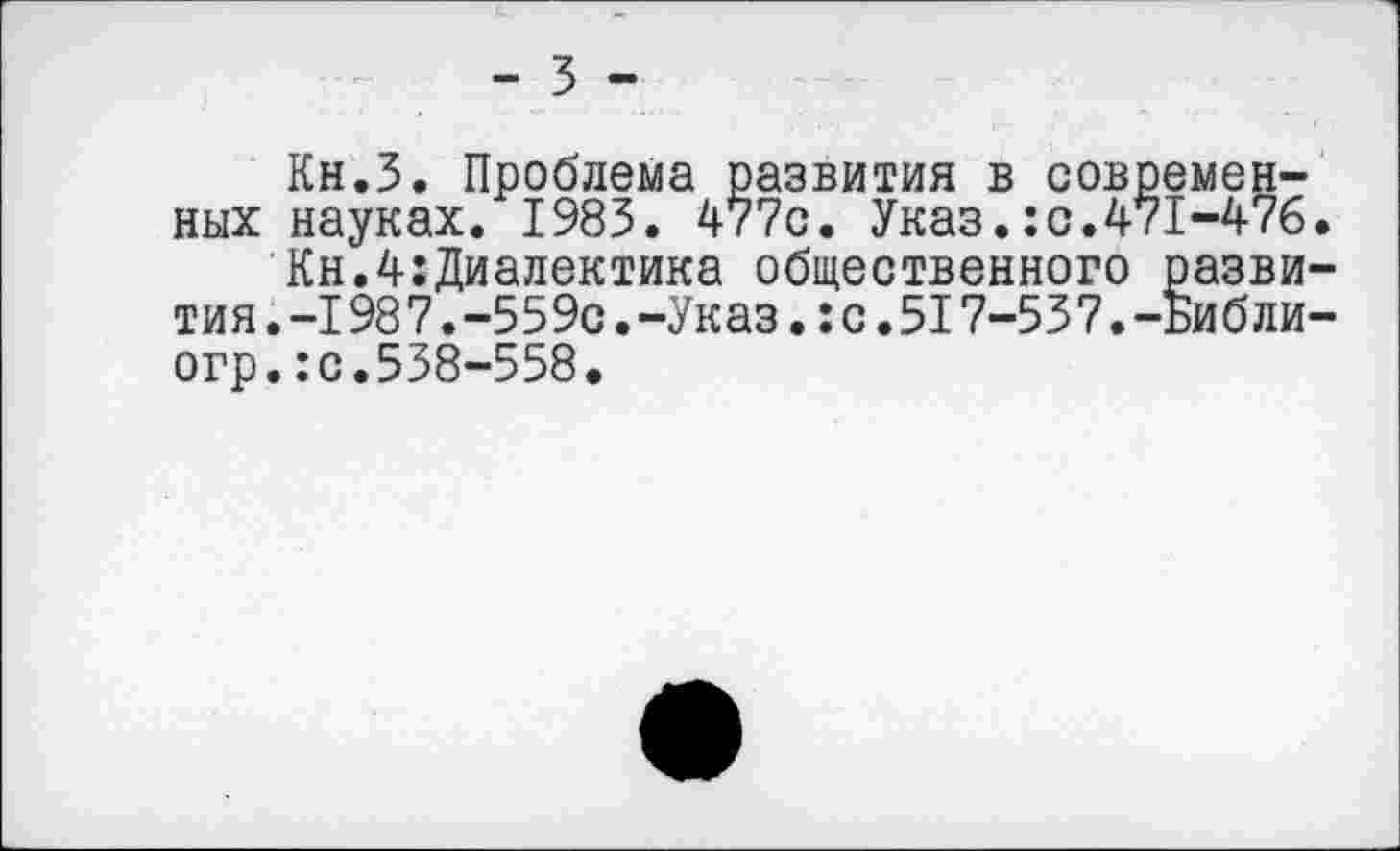 ﻿- 3 -
Кн.З. Проблема развития в современных науках. 1983. 477с. Указ.:с.471-476.
Кн.4:Диалектика общественного развития. -198 7. -559с. -Указ.: с. 51 7-53 7. -Библи-огр.:с.538-558.